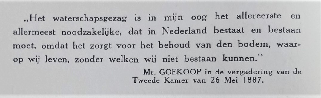 Citaat van Mr. Goekoop in de vergadering van de Tweede Kamer van 26 Mei 1887: Het waterschapsgezag is in mijn oog het allereerste en allermeest noodzakelijke, dat in Nederland bestaat en bestaan moet.
