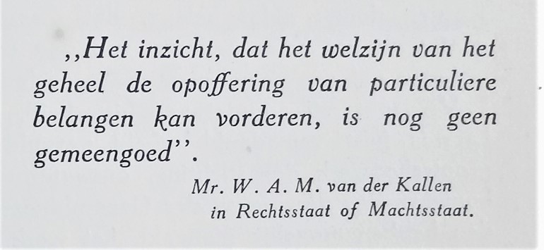 Citaat van Mr. W.A.M. van der Kallen: Het inzicht, dat het welzijn van het geheel de opoffering van particuliere belangen kan vorderen, is nog geen gemeengoed. In Rechtsstaat of Machtsstaat.